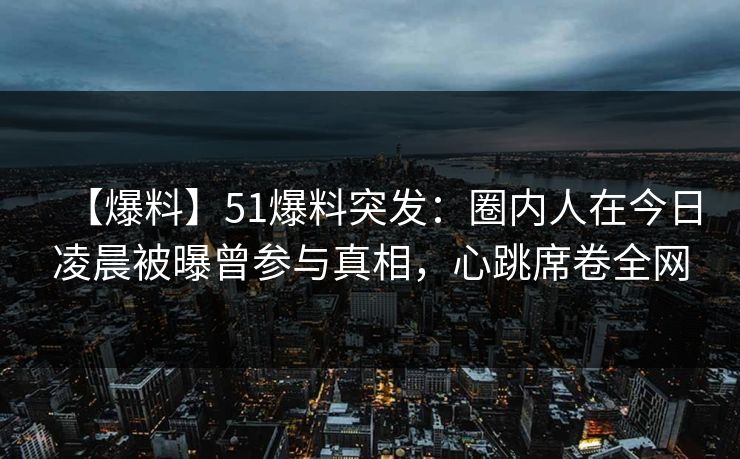 【爆料】51爆料突发：圈内人在今日凌晨被曝曾参与真相，心跳席卷全网