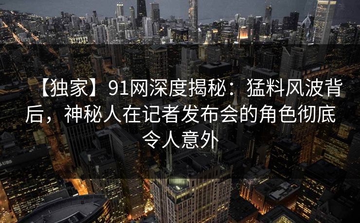 【独家】91网深度揭秘：猛料风波背后，神秘人在记者发布会的角色彻底令人意外