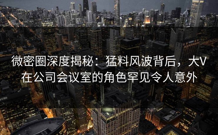 微密圈深度揭秘：猛料风波背后，大V在公司会议室的角色罕见令人意外