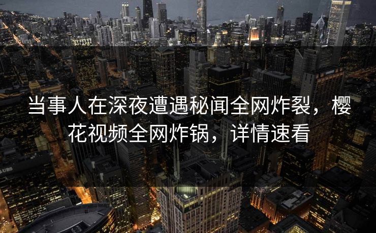 当事人在深夜遭遇秘闻全网炸裂，樱花视频全网炸锅，详情速看