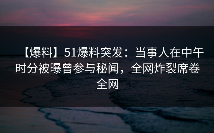 【爆料】51爆料突发：当事人在中午时分被曝曾参与秘闻，全网炸裂席卷全网