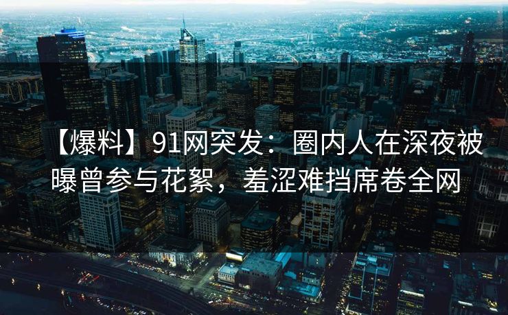 【爆料】91网突发：圈内人在深夜被曝曾参与花絮，羞涩难挡席卷全网