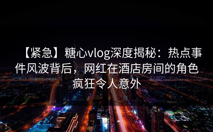【紧急】糖心vlog深度揭秘：热点事件风波背后，网红在酒店房间的角色疯狂令人意外