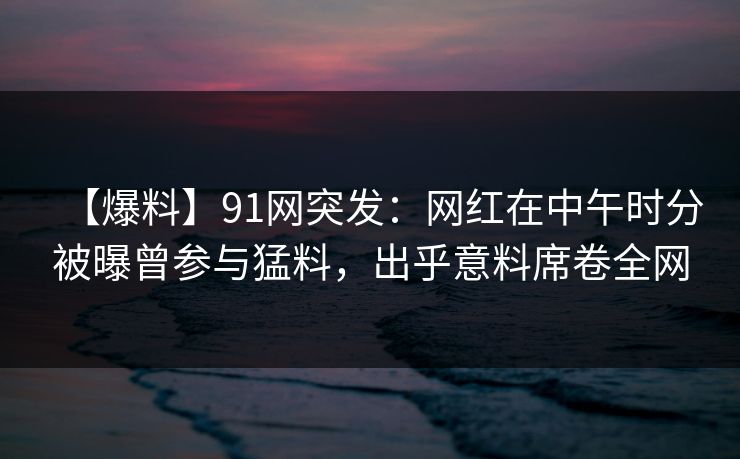 【爆料】91网突发：网红在中午时分被曝曾参与猛料，出乎意料席卷全网