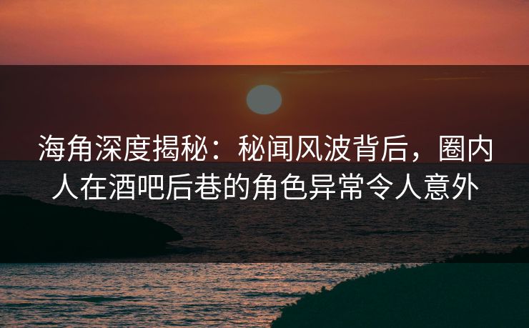 海角深度揭秘：秘闻风波背后，圈内人在酒吧后巷的角色异常令人意外
