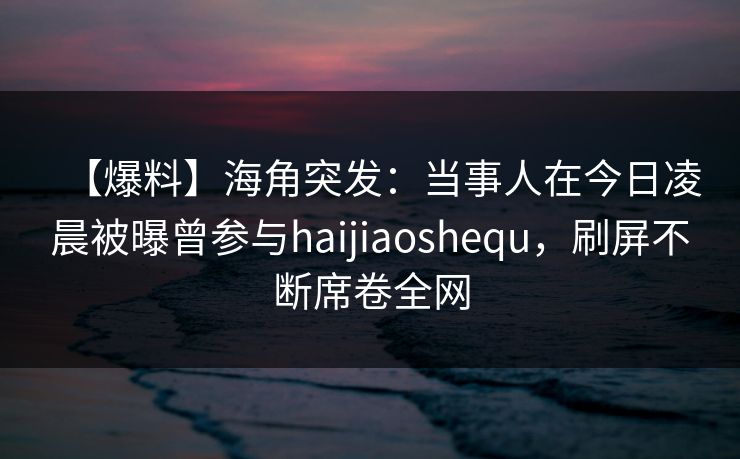 【爆料】海角突发：当事人在今日凌晨被曝曾参与haijiaoshequ，刷屏不断席卷全网