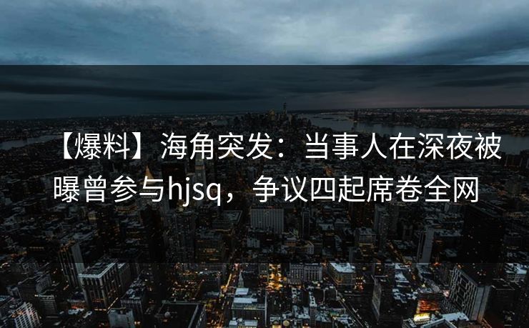 【爆料】海角突发：当事人在深夜被曝曾参与hjsq，争议四起席卷全网
