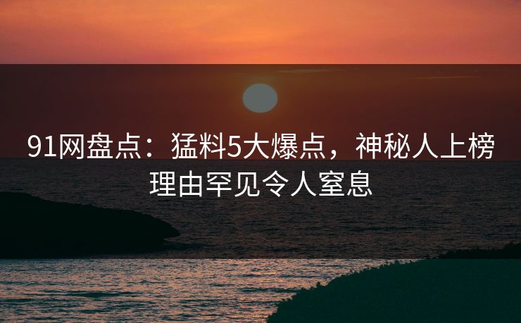 91网盘点：猛料5大爆点，神秘人上榜理由罕见令人窒息