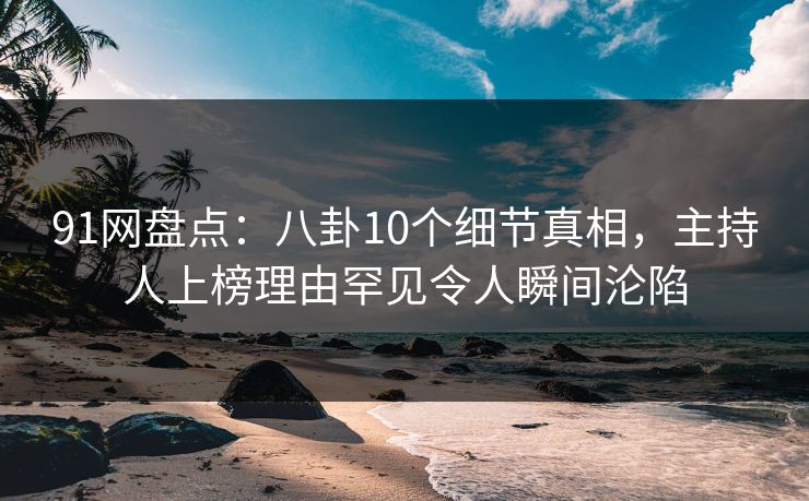 91网盘点：八卦10个细节真相，主持人上榜理由罕见令人瞬间沦陷
