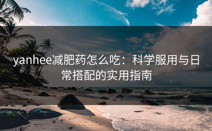 yanhee减肥药怎么吃：科学服用与日常搭配的实用指南