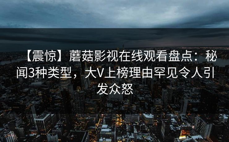 【震惊】蘑菇影视在线观看盘点：秘闻3种类型，大V上榜理由罕见令人引发众怒