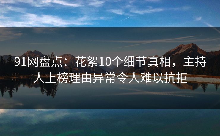 91网盘点：花絮10个细节真相，主持人上榜理由异常令人难以抗拒