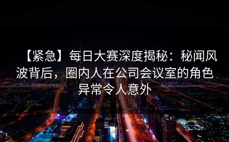 【紧急】每日大赛深度揭秘：秘闻风波背后，圈内人在公司会议室的角色异常令人意外