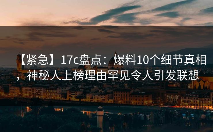 【紧急】17c盘点：爆料10个细节真相，神秘人上榜理由罕见令人引发联想