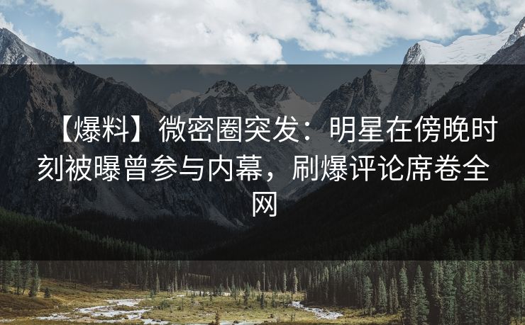 【爆料】微密圈突发：明星在傍晚时刻被曝曾参与内幕，刷爆评论席卷全网