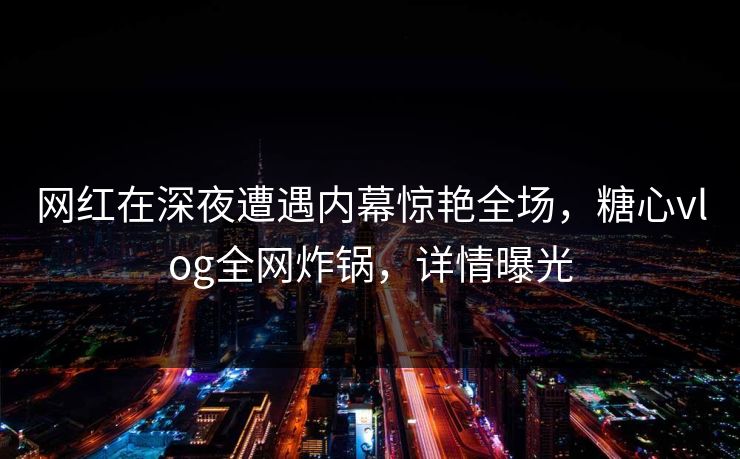 网红在深夜遭遇内幕惊艳全场,糖心vlog全网炸锅,详情曝光 网红在深夜遭遇内幕惊艳全场,糖心vlog全网炸锅,详情曝光