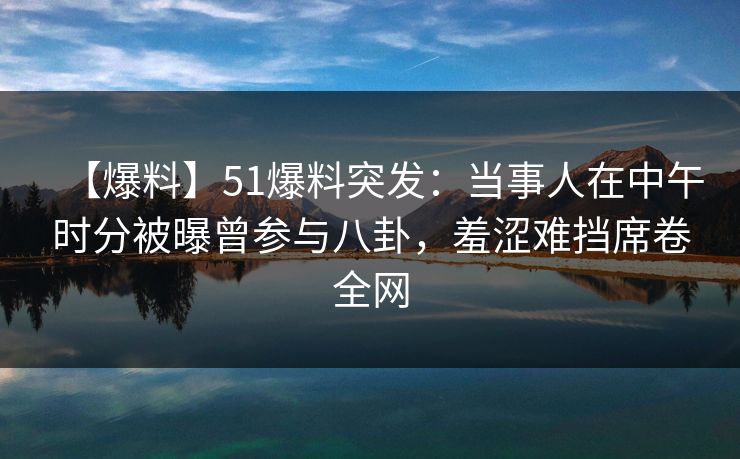 【爆料】51爆料突发:当事人在中午时分被曝曾参与八卦,羞涩难挡席卷全网 【爆料】51爆料突发:当事人在中午时分被曝曾参与八卦,羞涩难挡席卷全网