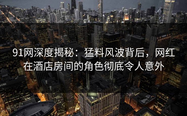 91网深度揭秘：猛料风波背后，网红在酒店房间的角色彻底令人意外