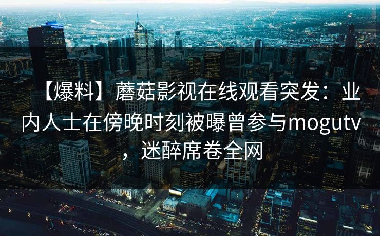 【爆料】蘑菇影视在线观看突发：业内人士在傍晚时刻被曝曾参与mogutv，迷醉席卷全网