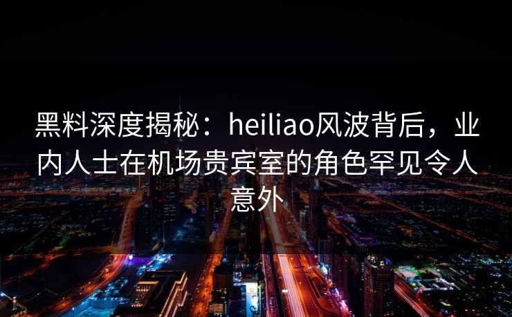 黑料深度揭秘:heiliao风波背后,业内人士在机场贵宾室的角色罕见令人意外 黑料深度揭秘:heiliao风波背后,业内人士在机场贵宾室的角色罕见令人意外