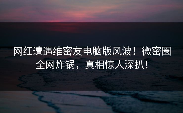 网红遭遇维密友电脑版风波!微密圈全网炸锅,真相惊人深扒! 网红遭遇维密友电脑版风波!微密圈全网炸锅,真相惊人深扒!