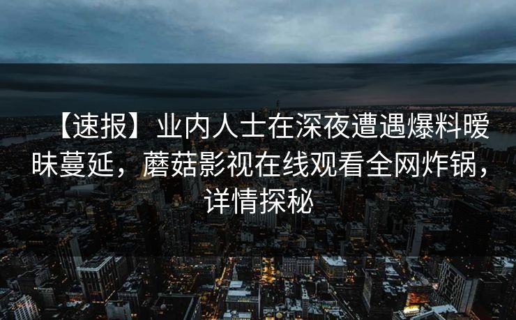 【速报】业内人士在深夜遭遇爆料暧昧蔓延,蘑菇影视在线观看全网炸锅,详情探秘 【速报】业内人士在深夜遭遇爆料暧昧蔓延,蘑菇影视在线观看全网炸锅,详情探秘