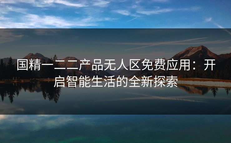 国精一二二产品无人区免费应用:开启智能生活的全新探索 国精一二二产品无人区免费应用:开启智能生活的全新探索