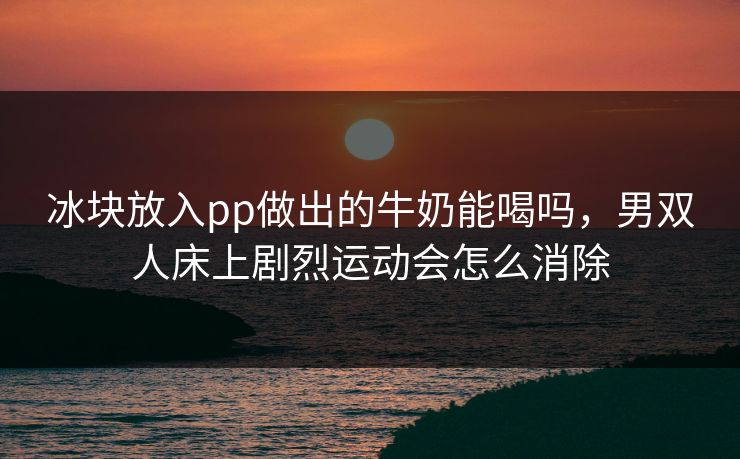 冰块放入pp做出的牛奶能喝吗,男双人床上剧烈运动会怎么消除 冰块放入pp做出的牛奶能喝吗,男双人床上剧烈运动会怎么消除
