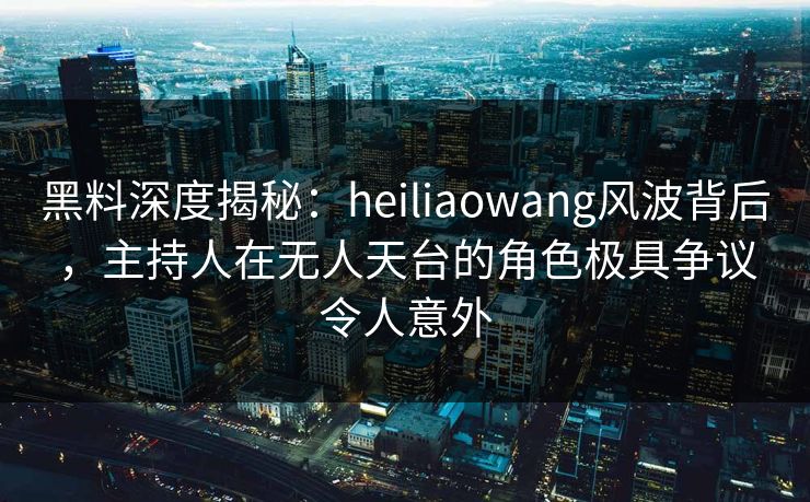 黑料深度揭秘:heiliaowang风波背后,主持人在无人天台的角色极具争议令人意外 黑料深度揭秘:heiliaowang风波背后,主持人在无人天台的角色极具争议令人意外
