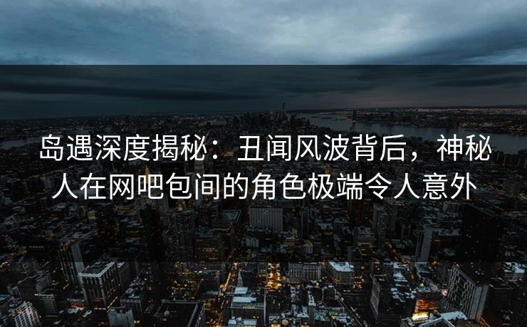 岛遇深度揭秘：丑闻风波背后，神秘人在网吧包间的角色极端令人意外