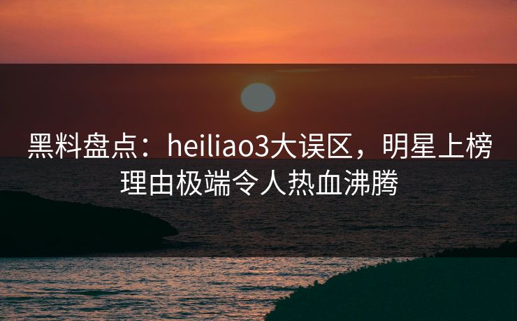 黑料盘点：heiliao3大误区，明星上榜理由极端令人热血沸腾