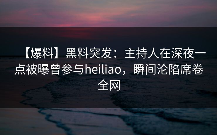 【爆料】黑料突发：主持人在深夜一点被曝曾参与heiliao，瞬间沦陷席卷全网