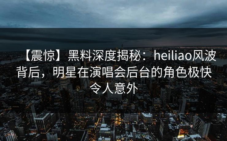 【震惊】黑料深度揭秘：heiliao风波背后，明星在演唱会后台的角色极快令人意外