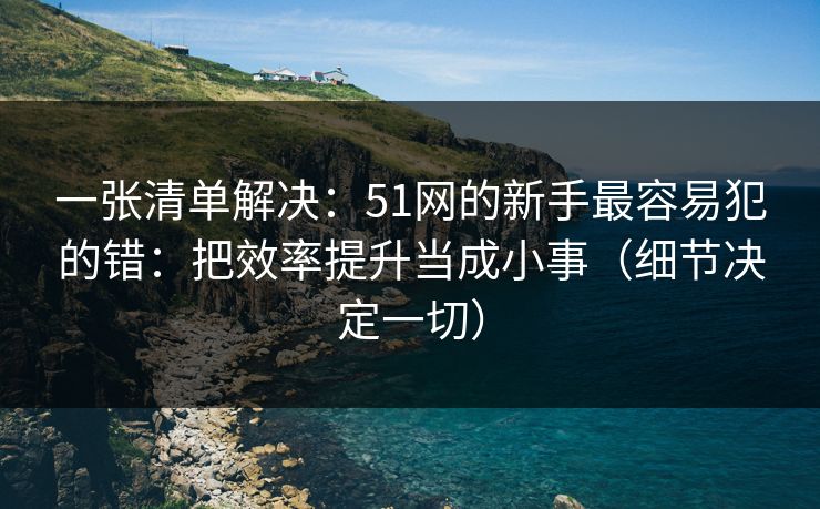 一张清单解决：51网的新手最容易犯的错：把效率提升当成小事（细节决定一切）