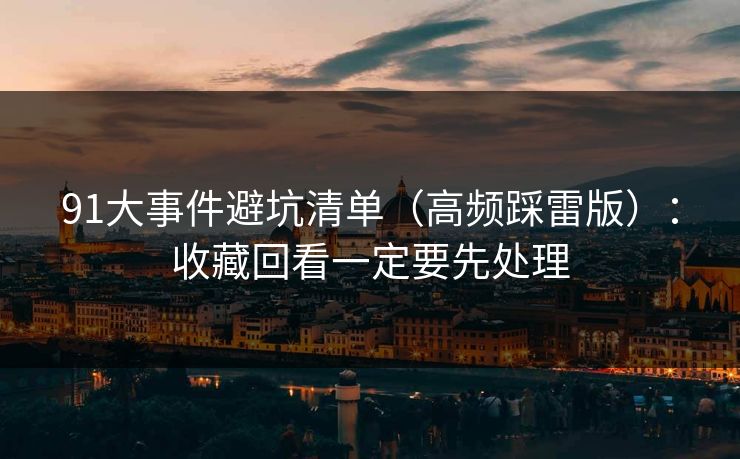91大事件避坑清单（高频踩雷版）：收藏回看一定要先处理