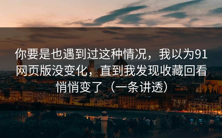 你要是也遇到过这种情况，我以为91网页版没变化，直到我发现收藏回看悄悄变了（一条讲透）