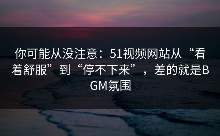 你可能从没注意：51视频网站从“看着舒服”到“停不下来”，差的就是BGM氛围