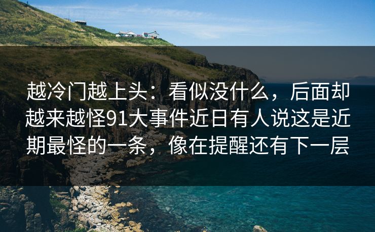 越冷门越上头:看似没什么,后面却越来越怪91大事件近日有人说这是近期最怪的一条,像在提醒还有下一层 越冷门越上头:看似没什么,后面却越来越怪91大事件近日有人说这是近期最怪的一条,像在提醒还有下一层